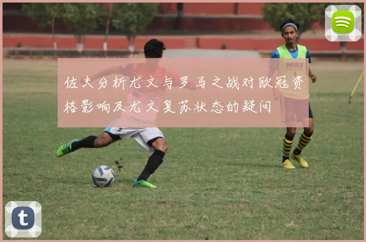 佐夫分析尤文与罗马之战对欧冠资格影响及尤文复苏状态的疑问