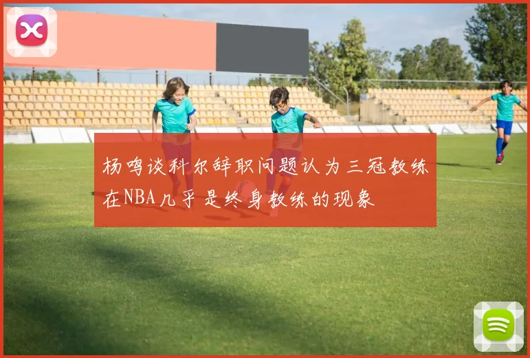 杨鸣谈科尔辞职问题认为三冠教练在NBA几乎是终身教练的现象