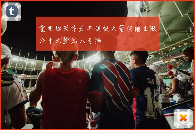 霍里称若乔丹不退役火箭仍能击败公牛大梦无人可挡