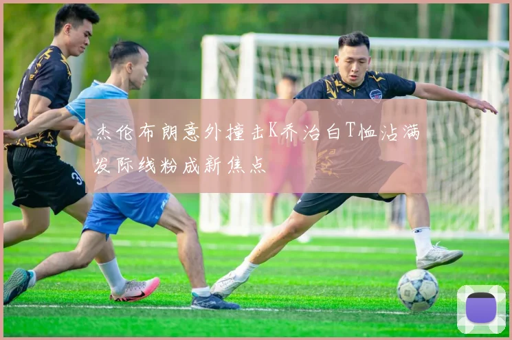 杰伦布朗意外撞击K乔治白T恤沾满发际线粉成新焦点