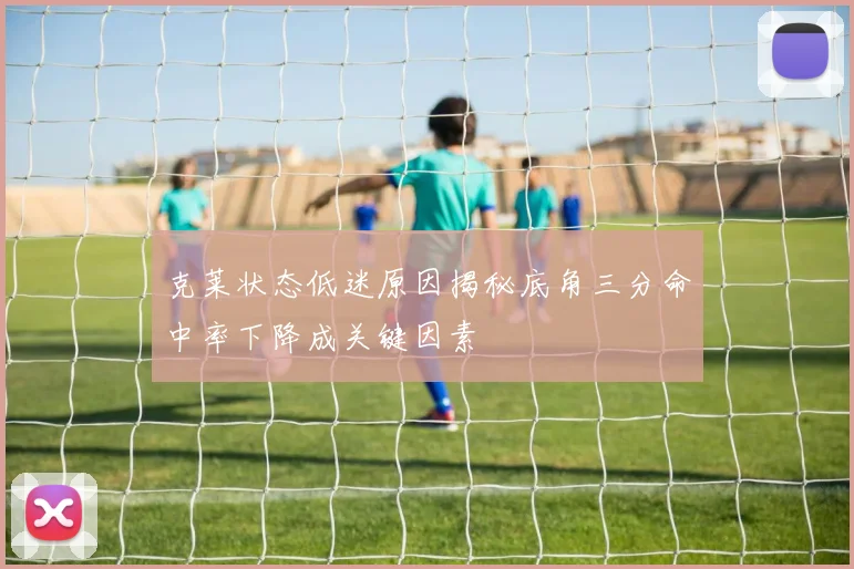 克莱状态低迷原因揭秘底角三分命中率下降成关键因素