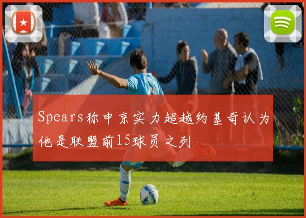 Spears称申京实力超越约基奇认为他是联盟前15球员之列