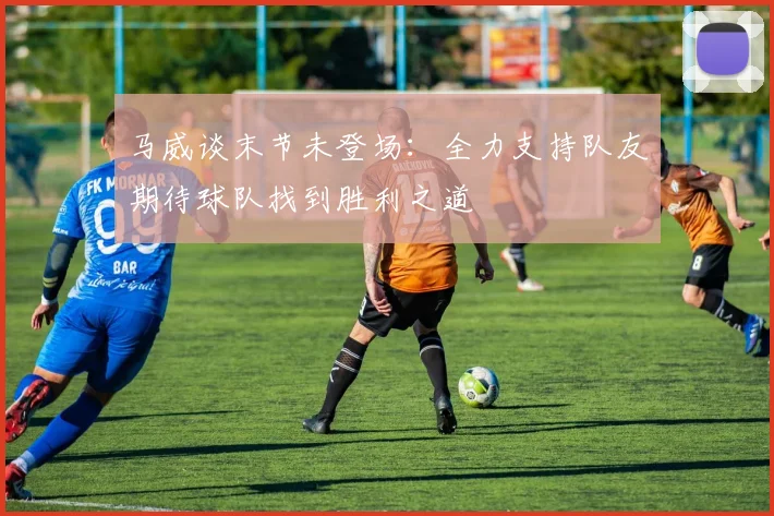 马威谈末节未登场：全力支持队友期待球队找到胜利之道