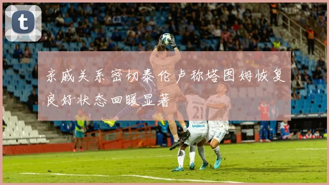 亲戚关系密切泰伦卢称塔图姆恢复良好状态回暖显著