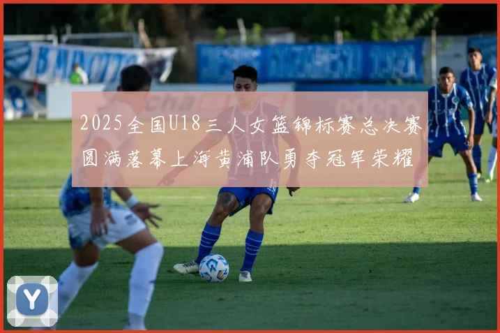 2025全国U18三人女篮锦标赛总决赛圆满落幕上海黄浦队勇夺冠军荣耀