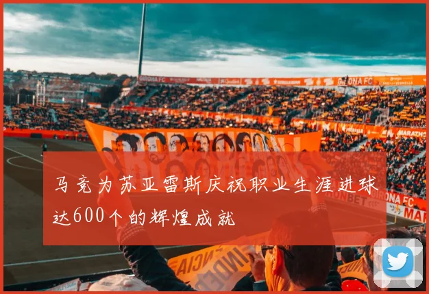 马竞为苏亚雷斯庆祝职业生涯进球达600个的辉煌成就