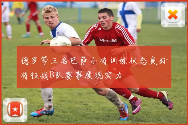 德罗等三名巴萨小将训练状态良好将征战B队赛事展现实力