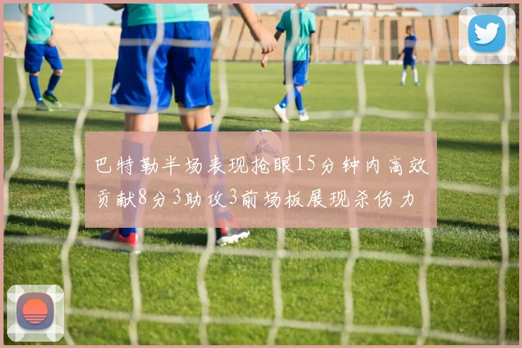 巴特勒半场表现抢眼15分钟内高效贡献8分3助攻3前场板展现杀伤力