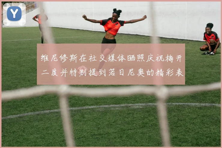 维尼修斯在社交媒体晒照庆祝梅开二度并特别提到若日尼奥的精彩表现