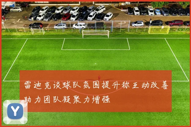 雷迪克谈球队氛围提升称互动改善助力团队凝聚力增强