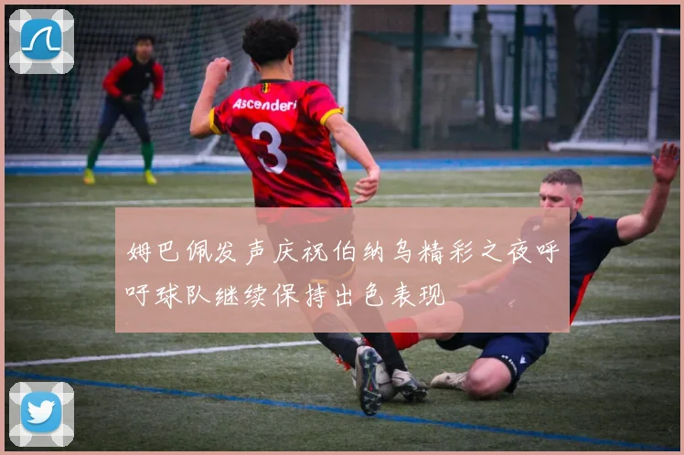 姆巴佩发声庆祝伯纳乌精彩之夜呼吁球队继续保持出色表现