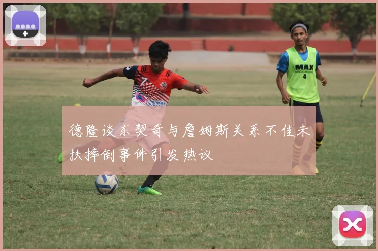 德隆谈东契奇与詹姆斯关系不佳未扶摔倒事件引发热议