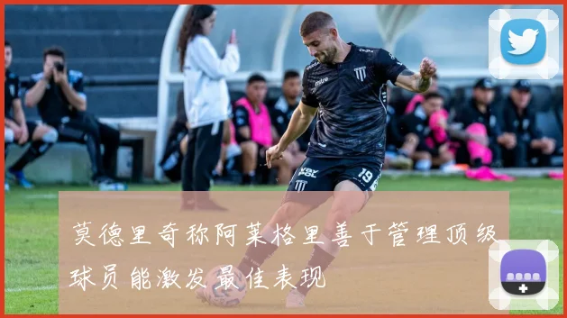 莫德里奇称阿莱格里善于管理顶级球员能激发最佳表现