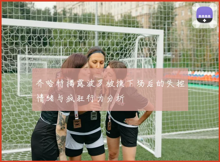乔哈特揭露波罗被换下场后的失控情绪与疯狂行为分析