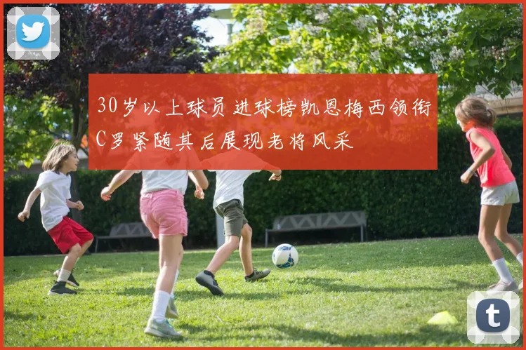 30岁以上球员进球榜凯恩梅西领衔C罗紧随其后展现老将风采