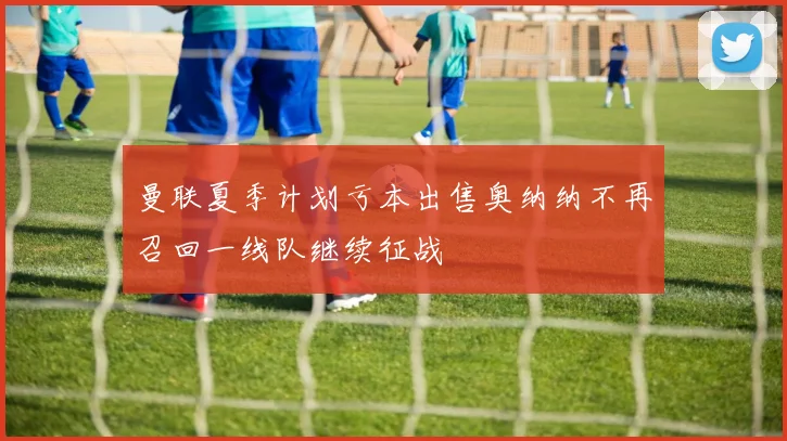 曼联夏季计划亏本出售奥纳纳不再召回一线队继续征战