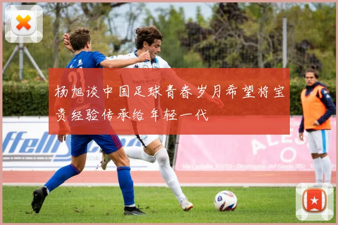 杨旭谈中国足球青春岁月希望将宝贵经验传承给年轻一代