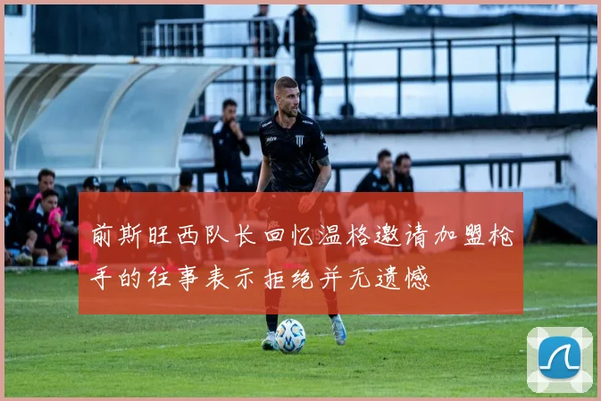 前斯旺西队长回忆温格邀请加盟枪手的往事表示拒绝并无遗憾