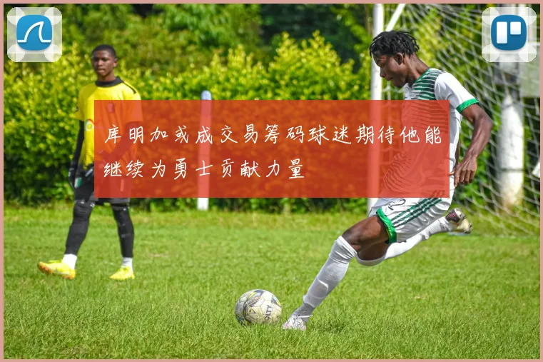 库明加或成交易筹码球迷期待他能继续为勇士贡献力量