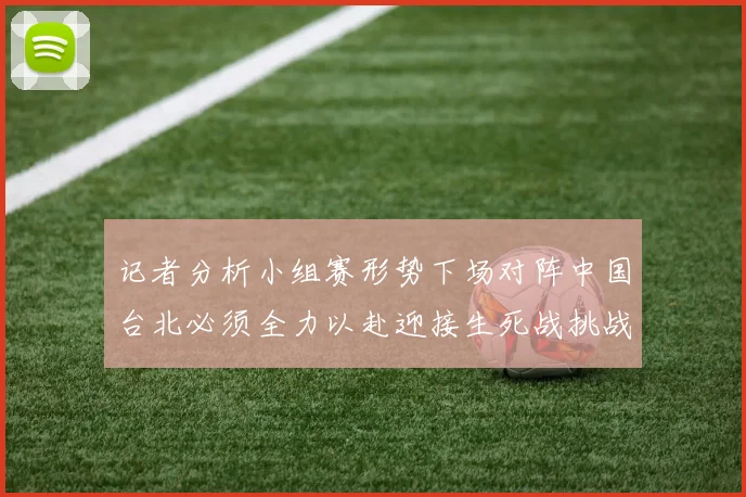 记者分析小组赛形势下场对阵中国台北必须全力以赴迎接生死战挑战