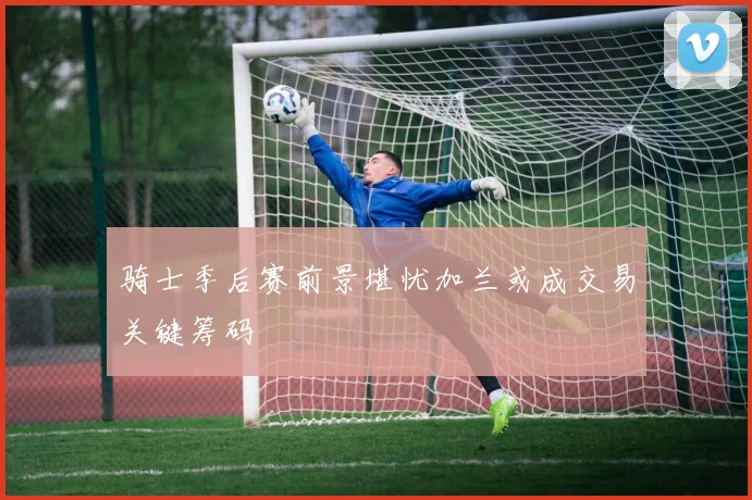 骑士季后赛前景堪忧加兰或成交易关键筹码