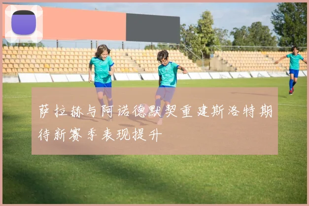 萨拉赫与阿诺德默契重建斯洛特期待新赛季表现提升