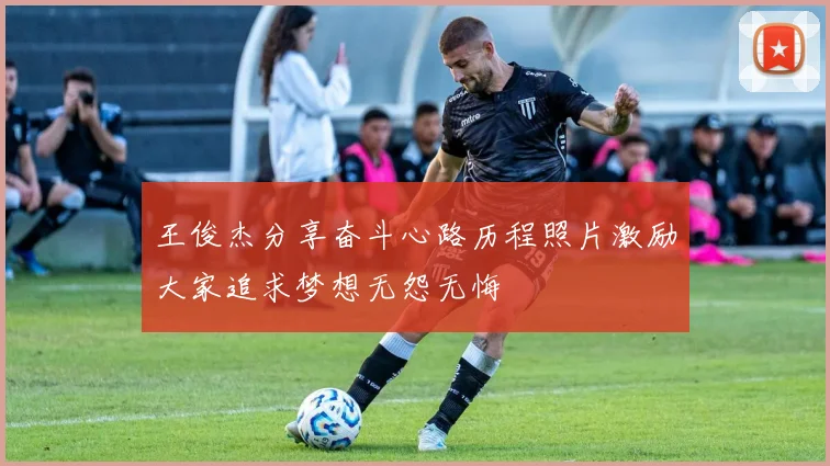 王俊杰分享奋斗心路历程照片激励大家追求梦想无怨无悔