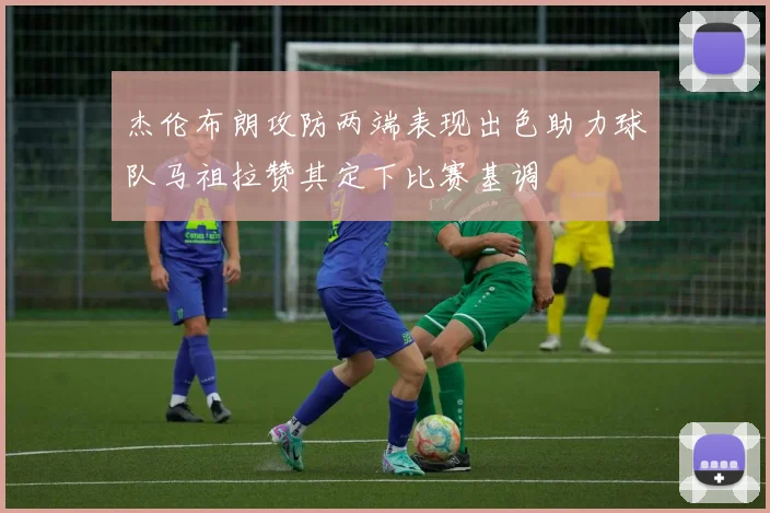杰伦布朗攻防两端表现出色助力球队马祖拉赞其定下比赛基调