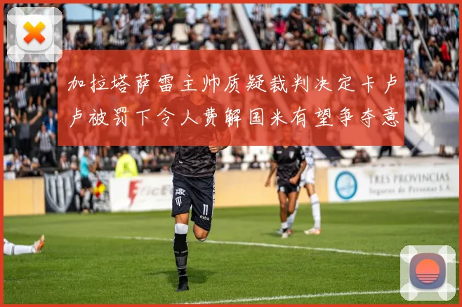 加拉塔萨雷主帅质疑裁判决定卡卢卢被罚下令人费解国米有望争夺意甲冠军