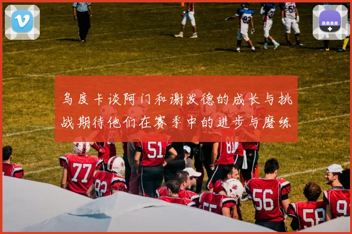 乌度卡谈阿门和谢泼德的成长与挑战期待他们在赛季中的进步与磨练