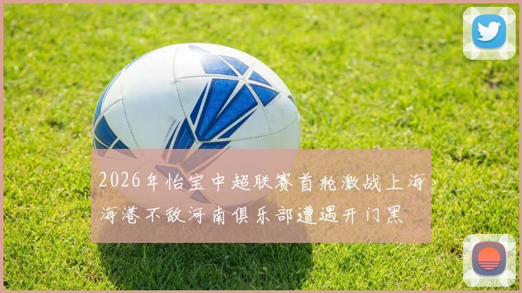 2026年怡宝中超联赛首轮激战上海海港不敌河南俱乐部遭遇开门黑