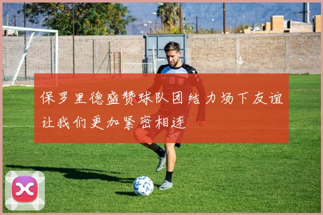 保罗里德盛赞球队团结力场下友谊让我们更加紧密相连