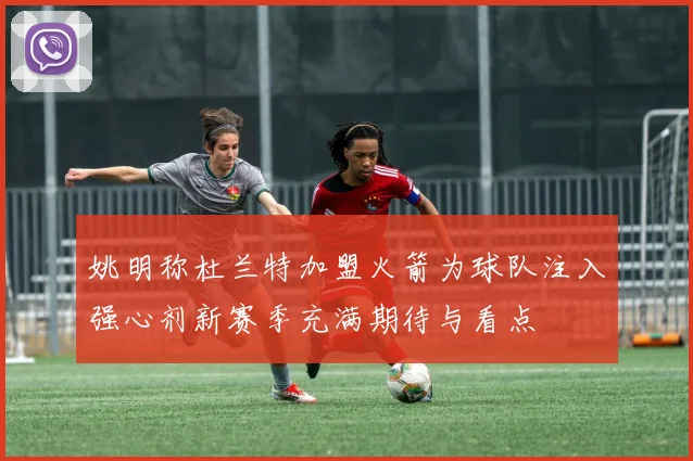 姚明称杜兰特加盟火箭为球队注入强心剂新赛季充满期待与看点