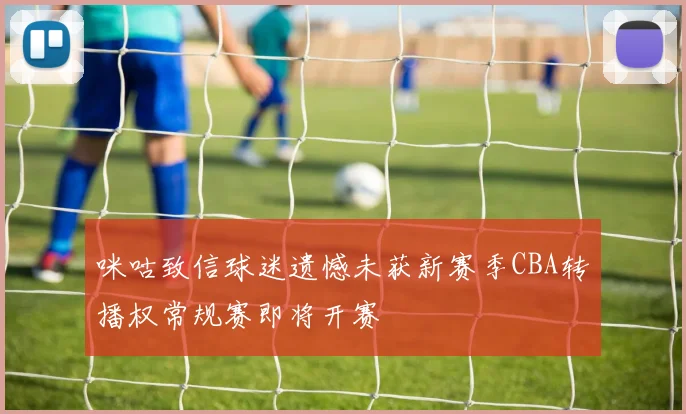 咪咕致信球迷遗憾未获新赛季CBA转播权常规赛即将开赛