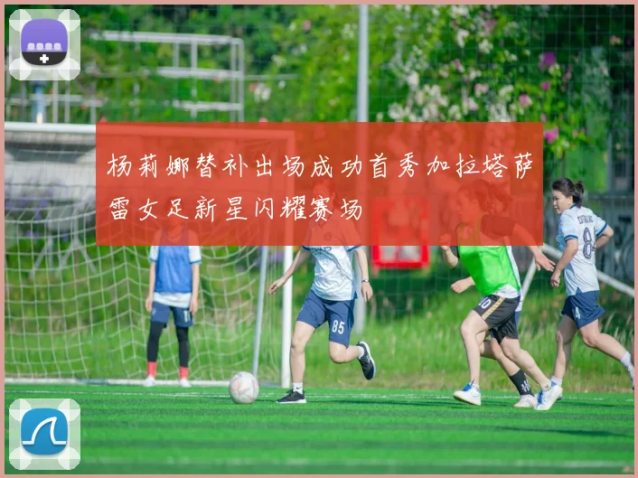 杨莉娜替补出场成功首秀加拉塔萨雷女足新星闪耀赛场
