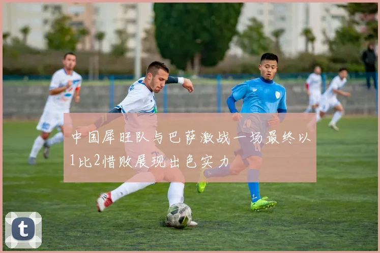 中国犀旺队与巴萨激战一场最终以1比2惜败展现出色实力