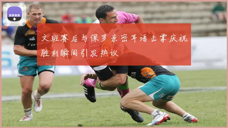文班赛后与保罗亲密耳语击掌庆祝胜利瞬间引发热议