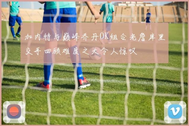 加内特与巅峰乔丹OK组合老詹库里交手回顾难度之大令人惊叹