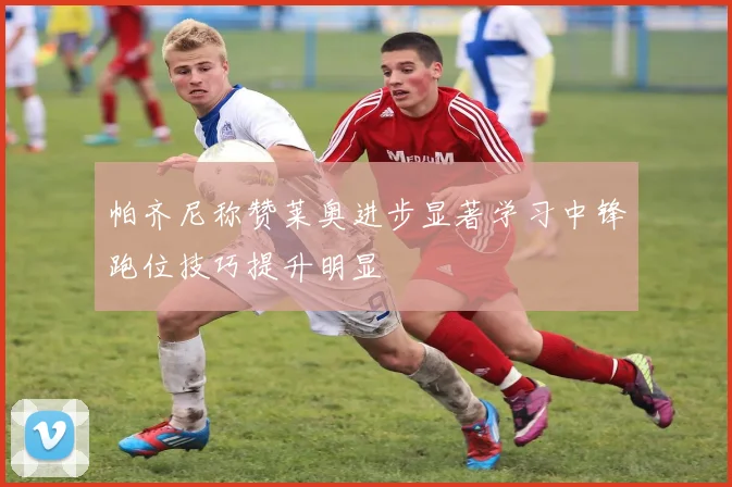 帕齐尼称赞莱奥进步显著学习中锋跑位技巧提升明显